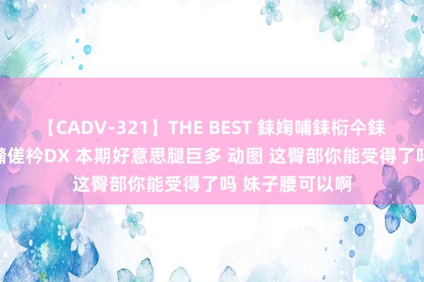【CADV-321】THE BEST 銇婅哺銇椼仐銇俱仚銆?50浜?鏅傞枔DX 本期好意思腿巨多 动图 这臀部你能受得了吗 妹子腰可以啊