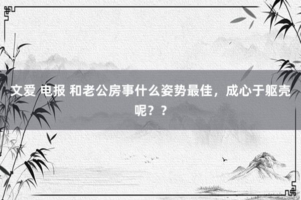 文爱 电报 和老公房事什么姿势最佳,成心于躯壳呢??