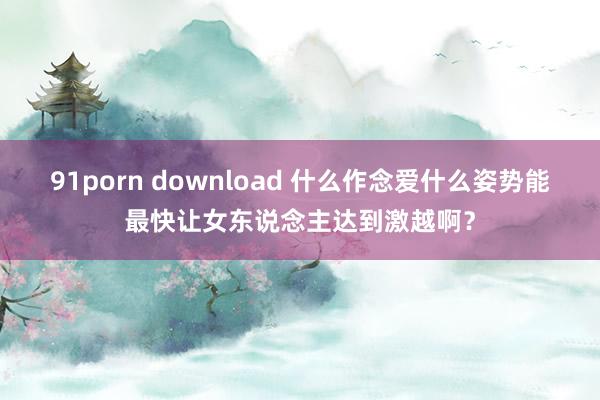 91porn download 什么作念爱什么姿势能最快让女东说念主达到激越啊?