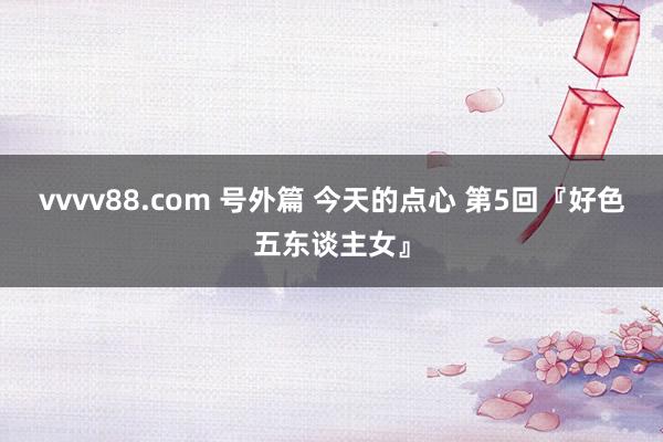 vvvv88.com 号外篇 今天的点心 第5回『好色五东谈主女』