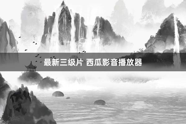 最新三级片 西瓜影音播放器