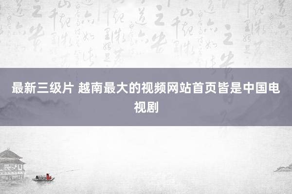 最新三级片 越南最大的视频网站首页皆是中国电视剧