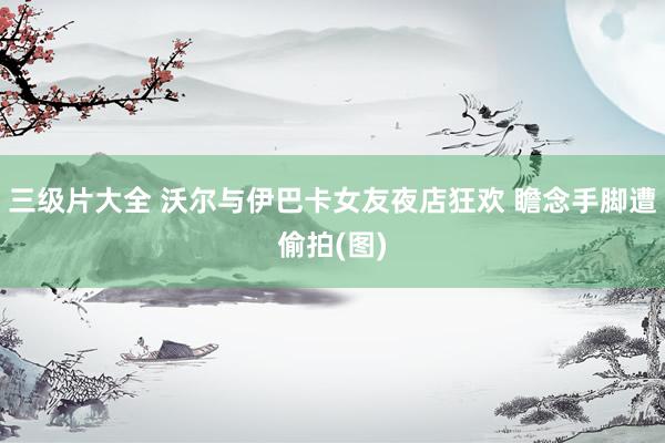 三级片大全 沃尔与伊巴卡女友夜店狂欢 瞻念手脚遭偷拍(图)