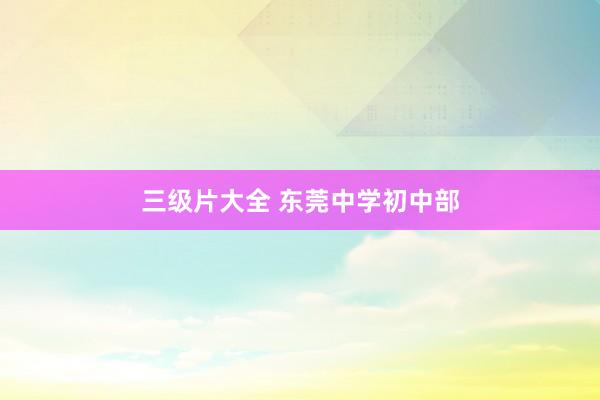 三级片大全 东莞中学初中部