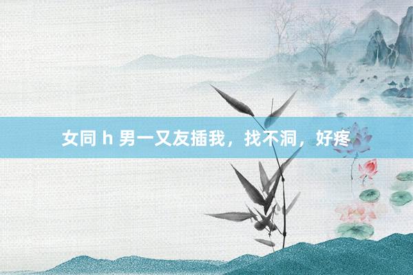 女同 h 男一又友插我,找不洞,好疼