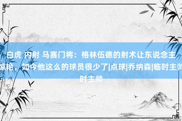 白虎 内射 马赛门将:格林伍德的射术让东说念主惊艳,如今他这么的球员很少了|点球|乔纳森|临时主帅